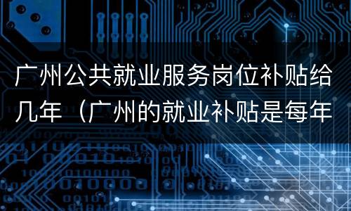 广州公共就业服务岗位补贴给几年（广州的就业补贴是每年还是一次性的）