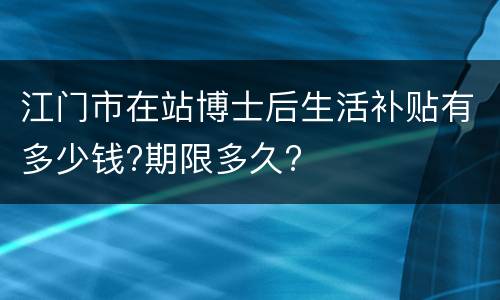 江门市在站博士后生活补贴有多少钱?期限多久?