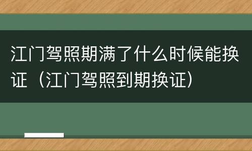 江门驾照期满了什么时候能换证（江门驾照到期换证）