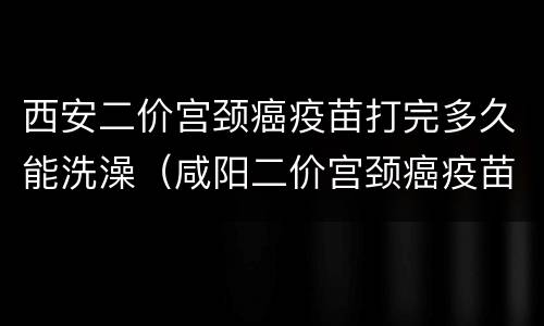 西安二价宫颈癌疫苗打完多久能洗澡（咸阳二价宫颈癌疫苗需要预约吗）