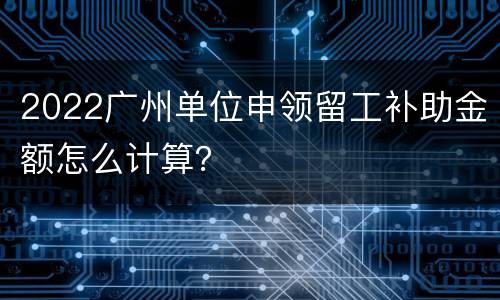 2022广州单位申领留工补助金额怎么计算？