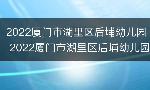 2022厦门市湖里区后埔幼儿园 2022厦门市湖里区后埔幼儿园招聘信息