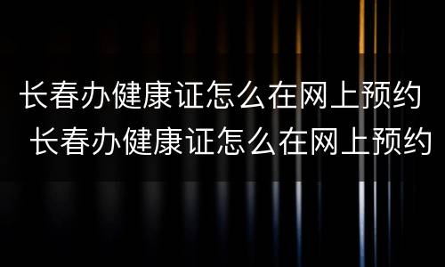 长春办健康证怎么在网上预约 长春办健康证怎么在网上预约体检