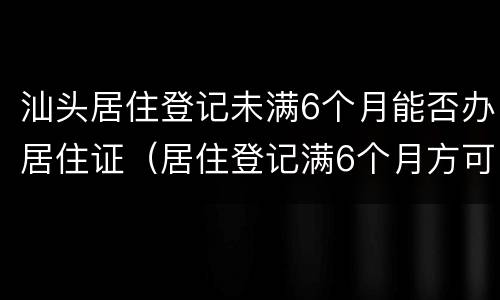 汕头居住登记未满6个月能否办居住证（居住登记满6个月方可办理居住证）
