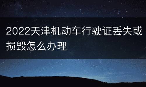 2022天津机动车行驶证丢失或损毁怎么办理