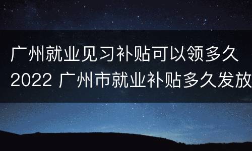 广州就业见习补贴可以领多久2022 广州市就业补贴多久发放
