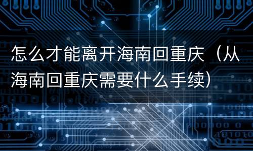 怎么才能离开海南回重庆（从海南回重庆需要什么手续）
