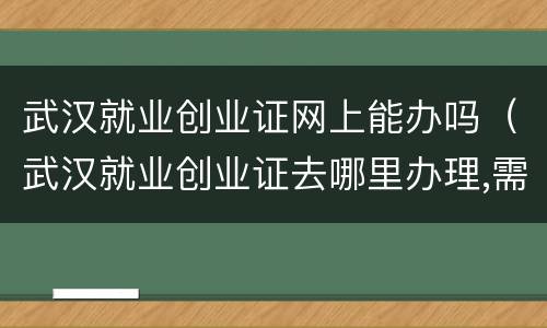 武汉就业创业证网上能办吗（武汉就业创业证去哪里办理,需要准备材料）