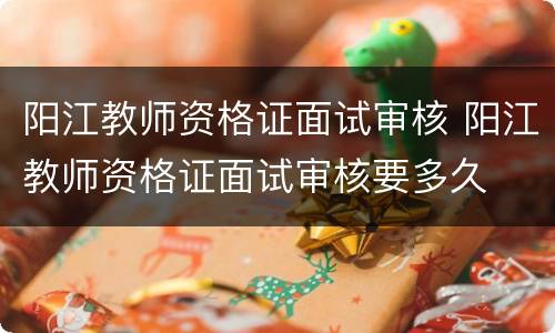 阳江教师资格证面试审核 阳江教师资格证面试审核要多久
