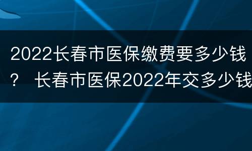 2022长春市医保缴费要多少钱？ 长春市医保2022年交多少钱