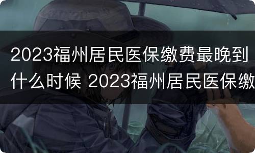 2023福州居民医保缴费最晚到什么时候 2023福州居民医保缴费最晚到什么时候结束