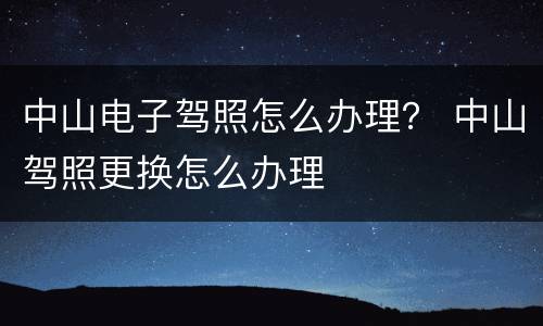 中山电子驾照怎么办理？ 中山驾照更换怎么办理
