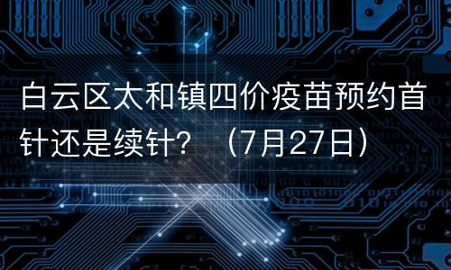 白云区太和镇四价疫苗预约首针还是续针？（7月27日）