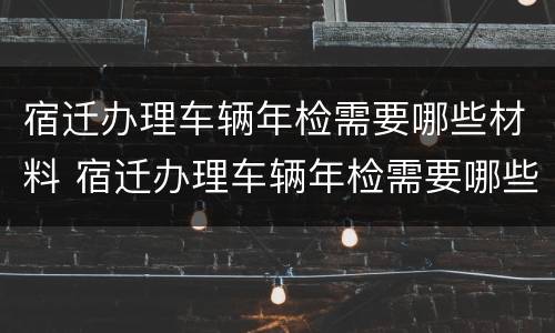 宿迁办理车辆年检需要哪些材料 宿迁办理车辆年检需要哪些材料和证件
