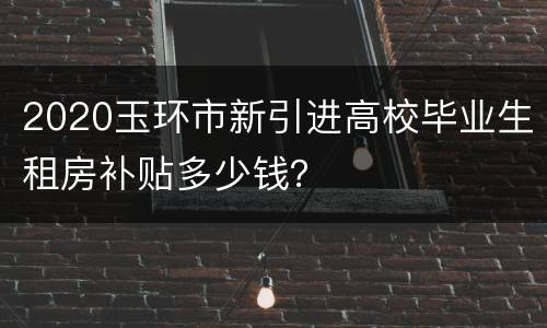 2020玉环市新引进高校毕业生租房补贴多少钱？