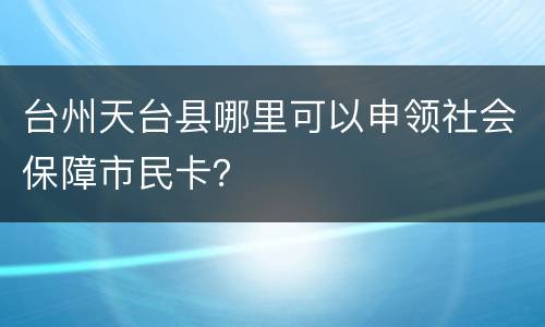 台州天台县哪里可以申领社会保障市民卡？