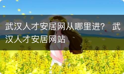 武汉人才安居网从哪里进？ 武汉人才安居网站