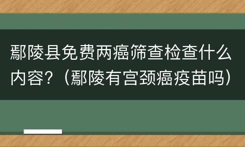 鄢陵县免费两癌筛查检查什么内容?（鄢陵有宫颈癌疫苗吗）