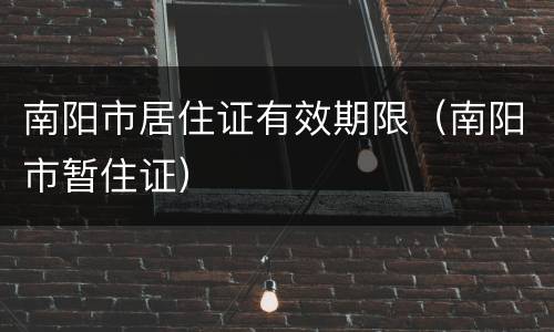 南阳市居住证有效期限（南阳市暂住证）
