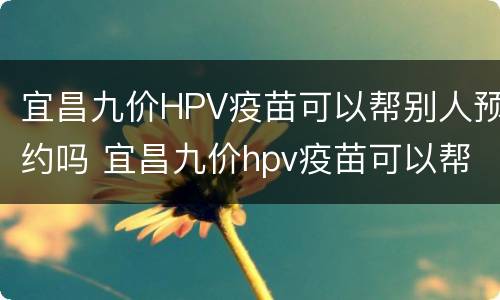 宜昌九价HPV疫苗可以帮别人预约吗 宜昌九价hpv疫苗可以帮别人预约吗怎么预约