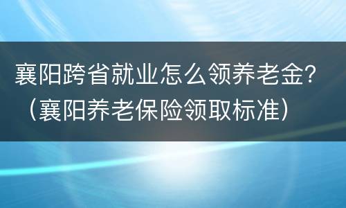 襄阳跨省就业怎么领养老金？（襄阳养老保险领取标准）