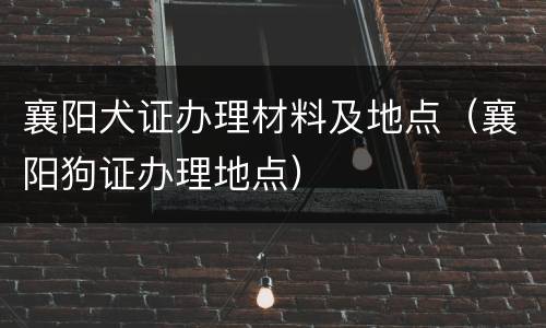 襄阳犬证办理材料及地点（襄阳狗证办理地点）