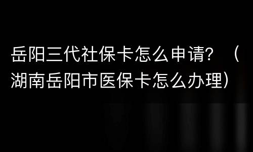 岳阳三代社保卡怎么申请？（湖南岳阳市医保卡怎么办理）
