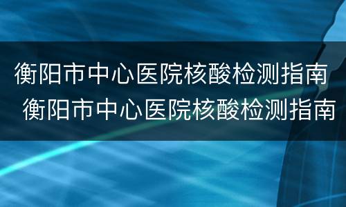 衡阳市中心医院核酸检测指南 衡阳市中心医院核酸检测指南电话号码