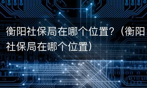 衡阳社保局在哪个位置?（衡阳社保局在哪个位置）