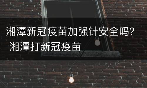 湘潭新冠疫苗加强针安全吗？ 湘潭打新冠疫苗