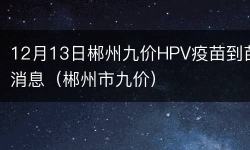 12月13日郴州九价HPV疫苗到苗消息（郴州市九价）