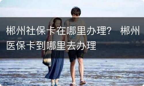 郴州社保卡在哪里办理？ 郴州医保卡到哪里去办理