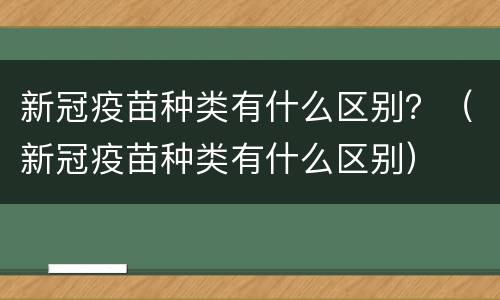 新冠疫苗种类有什么区别？（新冠疫苗种类有什么区别）