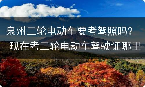 泉州二轮电动车要考驾照吗？ 现在考二轮电动车驾驶证哪里考,怎么考