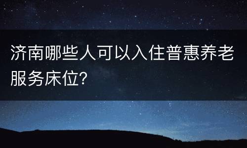 济南哪些人可以入住普惠养老服务床位？