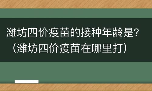 潍坊四价疫苗的接种年龄是？（潍坊四价疫苗在哪里打）