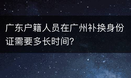 广东户籍人员在广州补换身份证需要多长时间？