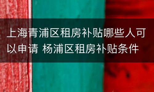 上海青浦区租房补贴哪些人可以申请 杨浦区租房补贴条件