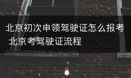 北京初次申领驾驶证怎么报考 北京考驾驶证流程