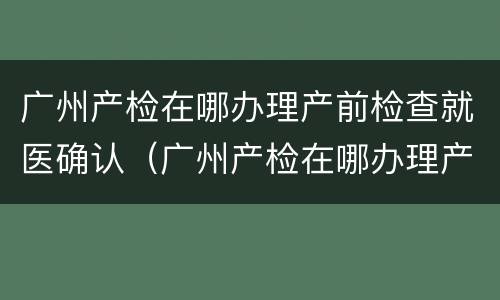 广州产检在哪办理产前检查就医确认（广州产检在哪办理产前检查就医确认）