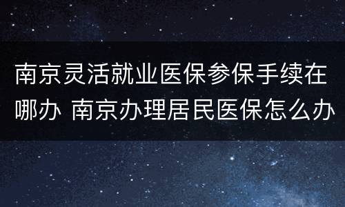 南京灵活就业医保参保手续在哪办 南京办理居民医保怎么办理