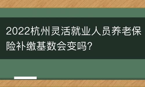 2022杭州灵活就业人员养老保险补缴基数会变吗?