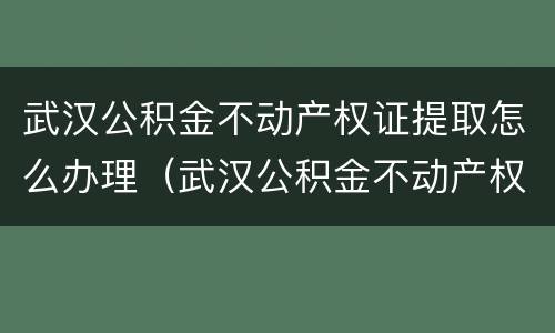 武汉公积金不动产权证提取怎么办理（武汉公积金不动产权证提取怎么办理）