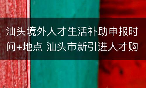 汕头境外人才生活补助申报时间+地点 汕头市新引进人才购房补助和住房补助发放办法