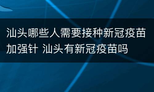 汕头哪些人需要接种新冠疫苗加强针 汕头有新冠疫苗吗