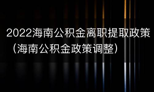 2022海南公积金离职提取政策（海南公积金政策调整）