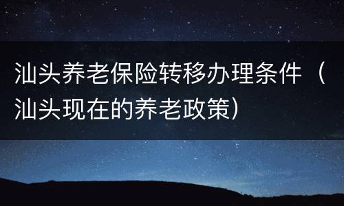 汕头养老保险转移办理条件（汕头现在的养老政策）