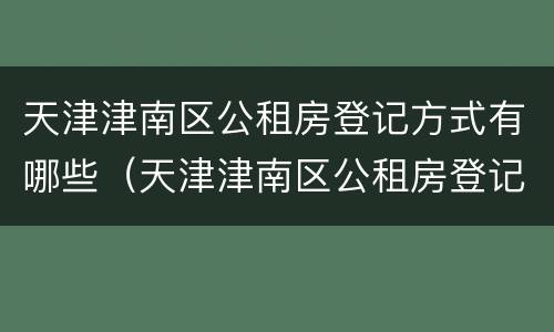 天津津南区公租房登记方式有哪些（天津津南区公租房登记方式有哪些类型）