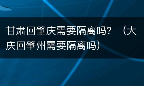 甘肃回肇庆需要隔离吗？（大庆回肇州需要隔离吗）
