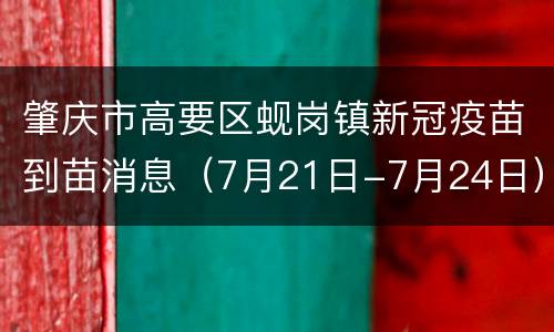 肇庆市高要区蚬岗镇新冠疫苗到苗消息（7月21日-7月24日）